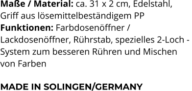 Maße / Material: ca. 31 x 2 cm, Edelstahl,  Griff aus lösemittelbeständigem PP Funktionen: Farbdosenöffner /  Lackdosenöffner, Rührstab, spezielles 2-Loch -  System zum besseren Rühren und Mischen  von Farben  MADE IN SOLINGEN/GERMANY
