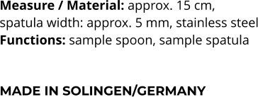 Measure / Material: approx. 15 cm,  spatula width: approx. 5 mm, stainless steel Functions: sample spoon, sample spatula    MADE IN SOLINGEN/GERMANY